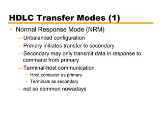 HDLC Transfer Modes (1)
• Normal Response Mode (NRM)
—Unbalanced configuration
—Primary initiates transfer to secondary
—Secondary may only transmit data in response to
command from primary
—Terminal-host communication
• Host computer as primary
• Terminals as secondary
—not so common nowadays
 