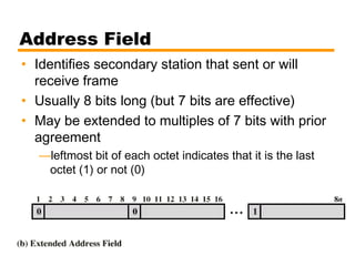 Address Field
• Identifies secondary station that sent or will
receive frame
• Usually 8 bits long (but 7 bits are effective)
• May be extended to multiples of 7 bits with prior
agreement
—leftmost bit of each octet indicates that it is the last
octet (1) or not (0)
 