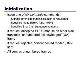 Initialization
• Issue one of six set-mode commands
—Signals other side that initialization is requested
—Specifies mode (NRM, ABM, ARM)
—Specifies 3- or 7-bit sequence numbers
• If request accepted HDLC module on other side
transmits "unnumbered acknowledged" (UA)
frame
• If request rejected, "disconnected mode" (DM)
sent
• All sent as unnumbered frames
 