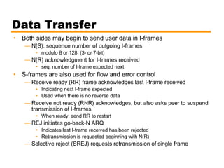 Data Transfer
• Both sides may begin to send user data in I-frames
— N(S): sequence number of outgoing I-frames
• modulo 8 or 128, (3- or 7-bit)
— N(R) acknowledgment for I-frames received
• seq. number of I-frame expected next
• S-frames are also used for flow and error control
— Receive ready (RR) frame acknowledges last I-frame received
• Indicating next I-frame expected
• Used when there is no reverse data
— Receive not ready (RNR) acknowledges, but also asks peer to suspend
transmission of I-frames
• When ready, send RR to restart
— REJ initiates go-back-N ARQ
• Indicates last I-frame received has been rejected
• Retransmission is requested beginning with N(R)
— Selective reject (SREJ) requests retransmission of single frame
 