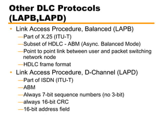 Other DLC Protocols
(LAPB,LAPD)
• Link Access Procedure, Balanced (LAPB)
—Part of X.25 (ITU-T)
—Subset of HDLC - ABM (Async. Balanced Mode)
—Point to point link between user and packet switching
network node
—HDLC frame format
• Link Access Procedure, D-Channel (LAPD)
—Part of ISDN (ITU-T)
—ABM
—Always 7-bit sequence numbers (no 3-bit)
—always 16-bit CRC
—16-bit address field
 