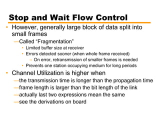 Stop and Wait Flow Control
• However, generally large block of data split into
small frames
—Called “Fragmentation”
• Limited buffer size at receiver
• Errors detected sooner (when whole frame received)
– On error, retransmission of smaller frames is needed
• Prevents one station occupying medium for long periods
• Channel Utilization is higher when
—the transmission time is longer than the propagation time
—frame length is larger than the bit length of the link
—actually last two expressions mean the same
—see the derivations on board
 