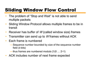 Sliding Window Flow Control
• The problem of “Stop and Wait” is not able to send
multiple packets
• Sliding Window Protocol allows multiple frames to be in
transit
• Receiver has buffer of W (called window size) frames
• Transmitter can send up to W frames without ACK
• Each frame is numbered
—Sequence number bounded by size of the sequence number
field (k bits)
—thus frames are numbered modulo 2k
(0 … 2k
-1)
• ACK includes number of next frame expected
 