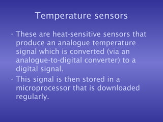 Temperature sensors
• These are heat-sensitive sensors that
produce an analogue temperature
signal which is converted (via an
analogue-to-digital converter) to a
digital signal.
• This signal is then stored in a
microprocessor that is downloaded
regularly.
 