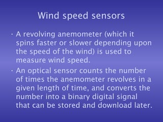 Wind speed sensors
• A revolving anemometer (which it
spins faster or slower depending upon
the speed of the wind) is used to
measure wind speed.
• An optical sensor counts the number
of times the anemometer revolves in a
given length of time, and converts the
number into a binary digital signal
that can be stored and download later.
 