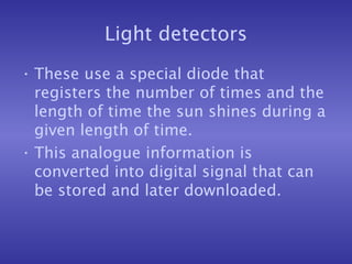 Light detectors
• These use a special diode that
registers the number of times and the
length of time the sun shines during a
given length of time.
• This analogue information is
converted into digital signal that can
be stored and later downloaded.
 