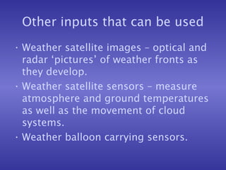 Other inputs that can be used
• Weather satellite images – optical and
radar ‘pictures’ of weather fronts as
they develop.
• Weather satellite sensors – measure
atmosphere and ground temperatures
as well as the movement of cloud
systems.
• Weather balloon carrying sensors.
 