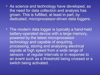• As science and technology have developed, so
the need for data collection and analysis has
grown. This is fulfilled, at least in part, by
dedicated, microprocessor-driven data loggers.
• The modern data logger is typically a hand-held
battery-operated device with a large memory,
powered by the latest microprocessor
technology and capable of acquiring,
processing, storing and analysing electrical
signals at high speed from a wide range of
sensors - at regular intervals or in response to
an event such as a threshold being crossed or a
switch being activated.
 