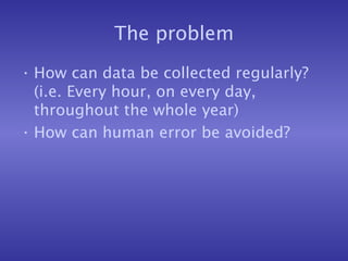 The problem
• How can data be collected regularly?
(i.e. Every hour, on every day,
throughout the whole year)
• How can human error be avoided?
 