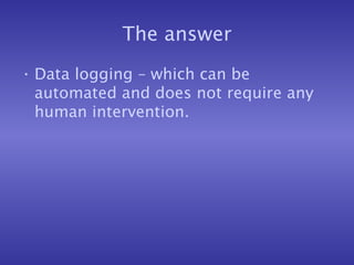 The answer
• Data logging – which can be
automated and does not require any
human intervention.
 