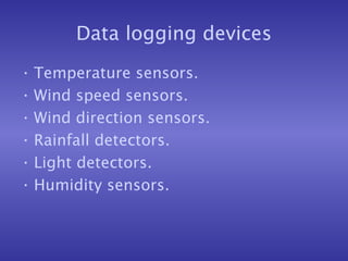 Data logging devices
• Temperature sensors.
• Wind speed sensors.
• Wind direction sensors.
• Rainfall detectors.
• Light detectors.
• Humidity sensors.
 