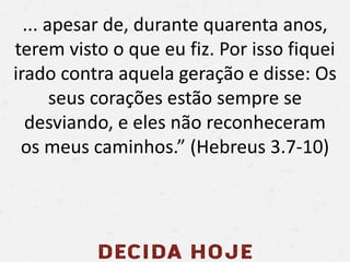 ... apesar de, durante quarenta anos,
terem visto o que eu fiz. Por isso fiquei
irado contra aquela geração e disse: Os
seus corações estão sempre se
desviando, e eles não reconheceram
os meus caminhos.” (Hebreus 3.7-10)
 