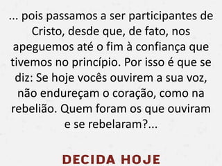 ... pois passamos a ser participantes de
Cristo, desde que, de fato, nos
apeguemos até o fim à confiança que
tivemos no princípio. Por isso é que se
diz: Se hoje vocês ouvirem a sua voz,
não endureçam o coração, como na
rebelião. Quem foram os que ouviram
e se rebelaram?...
 