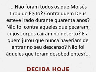 ... Não foram todos os que Moisés
tirou do Egito? Contra quem Deus
esteve irado durante quarenta anos?
Não foi contra aqueles que pecaram,
cujos corpos caíram no deserto? E a
quem jurou que nunca haveriam de
entrar no seu descanso? Não foi
àqueles que foram desobedientes?...
 