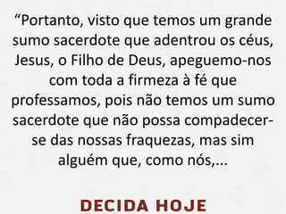 “Portanto, visto que temos um grande
sumo sacerdote que adentrou os céus,
Jesus, o Filho de Deus, apeguemo-nos
com toda a firmeza à fé que
professamos, pois não temos um sumo
sacerdote que não possa compadecer-
se das nossas fraquezas, mas sim
alguém que, como nós,...
 