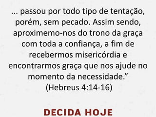 ... passou por todo tipo de tentação,
porém, sem pecado. Assim sendo,
aproximemo-nos do trono da graça
com toda a confiança, a fim de
recebermos misericórdia e
encontrarmos graça que nos ajude no
momento da necessidade.”
(Hebreus 4:14-16)
 