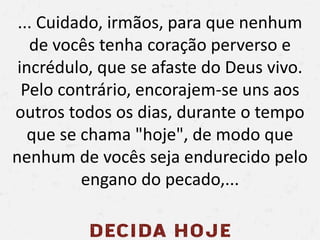 ... Cuidado, irmãos, para que nenhum
de vocês tenha coração perverso e
incrédulo, que se afaste do Deus vivo.
Pelo contrário, encorajem-se uns aos
outros todos os dias, durante o tempo
que se chama "hoje", de modo que
nenhum de vocês seja endurecido pelo
engano do pecado,...
 