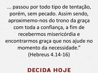 ... passou por todo tipo de tentação,
porém, sem pecado. Assim sendo,
aproximemo-nos do trono da graça
com toda a confiança, a fim de
recebermos misericórdia e
encontrarmos graça que nos ajude no
momento da necessidade.”
(Hebreus 4.14-16)
 