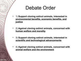 Debate Order
• 1) Support cloning extinct animals, interested in
environmental benefits, economic benefits, and
justice
• 2) Against cloning extinct animals, concerned with
human welfare and morality
• 3) Support cloning extinct animals, interested in
scientific and technological advancements
• 4) Against cloning extinct animals, concerned with
animal welfare and the environment