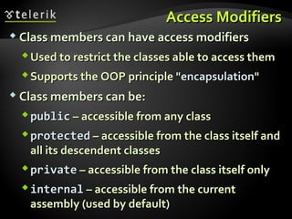 Access ModifiersAccess Modifiers
 Class members can have access modifiersClass members can have access modifiers
Used to restrict the classes able to access themUsed to restrict the classes able to access them
Supports the OOP principle "Supports the OOP principle "encapsulationencapsulation""
 Class members can be:Class members can be:
publicpublic – accessible from any class– accessible from any class
protectedprotected – accessible from the class itself and– accessible from the class itself and
all its descendent classesall its descendent classes
privateprivate – accessible from the class itself only– accessible from the class itself only
internalinternal – accessible from the current– accessible from the current
assembly (used by default)assembly (used by default)
 