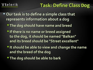 Task: Define ClassTask: Define Class DogDog
 Our task is to define a simple class thatOur task is to define a simple class that
represents information about a dogrepresents information about a dog
The dog should have name and breedThe dog should have name and breed
If there is no name or breed assignedIf there is no name or breed assigned
to the dog, it should be named "Balkan"to the dog, it should be named "Balkan"
and its breed should be "Street excellent"and its breed should be "Street excellent"
It should be able to view and change the nameIt should be able to view and change the name
and the breed of the dogand the breed of the dog
The dog should be able to barkThe dog should be able to bark
 
