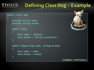 Defining ClassDefining Class DogDog – Example– Example
public class Dogpublic class Dog
{{
private string name;private string name;
private string breed;private string breed;
public Dog()public Dog()
{{
this.name = "Balkan";this.name = "Balkan";
this.breed = "Street excellent";this.breed = "Street excellent";
}}
public Dog(string name, string breed)public Dog(string name, string breed)
{{
this.name = name;this.name = name;
this.breed = breed;this.breed = breed;
}}
(example continues)(example continues)
 