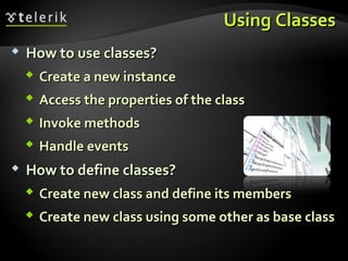 Using ClassesUsing Classes
 How to use classes?How to use classes?
 Create a new instanceCreate a new instance
 Access the properties of the classAccess the properties of the class
 Invoke methodsInvoke methods
 Handle eventsHandle events
 How to define classes?How to define classes?
 Create new class and define its membersCreate new class and define its members
 Create new class using some other as base classCreate new class using some other as base class
 
