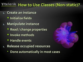 How to Use Classes (Non-static)?How to Use Classes (Non-static)?
1.1. Create an instanceCreate an instance
 Initialize fieldsInitialize fields
1.1. Manipulate instanceManipulate instance
 Read / change propertiesRead / change properties
 Invoke methodsInvoke methods
 Handle eventsHandle events
1.1. Release occupied resourcesRelease occupied resources
 Done automatically in most casesDone automatically in most cases
 