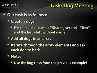 Task: Dog MeetingTask: Dog Meeting
 Our task is as follows:Our task is as follows:
 Create 3 dogsCreate 3 dogs
 First should be named “Sharo”,First should be named “Sharo”, second – “Rex”second – “Rex”
and the last – left without nameand the last – left without name
 Add all dogs in an arrayAdd all dogs in an array
 Iterate through the array elements and askIterate through the array elements and ask
each dog to barkeach dog to bark
 Note:Note:
 Use theUse the DogDog class from the previous example!class from the previous example!
 