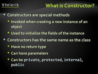 What is Constructor?What is Constructor?
 Constructors are special methodsConstructors are special methods
 Invoked when creating a new instance of anInvoked when creating a new instance of an
objectobject
 Used to initialize the fields of the instanceUsed to initialize the fields of the instance
 Constructors has the same name as the classConstructors has the same name as the class
 Have no return typeHave no return type
 Can have parametersCan have parameters
 Can beCan be privateprivate,, protectedprotected,, internalinternal,,
publicpublic
 