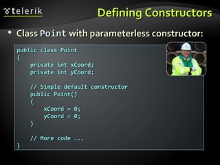 Defining ConstructorsDefining Constructors
public class Pointpublic class Point
{{
private int xCoord;private int xCoord;
private int yCoord;private int yCoord;
// Simple default constructor// Simple default constructor
public Point()public Point()
{{
xCoord = 0;xCoord = 0;
yCoord = 0;yCoord = 0;
}}
// More code ...// More code ...
}}
 ClassClass PointPoint with parameterless constructor:with parameterless constructor:
 