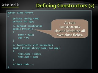 Defining Constructors (2)Defining Constructors (2)
public class Personpublic class Person
{{
private string name;private string name;
private int age;private int age;
// Default constructor// Default constructor
public Person()public Person()
{{
name = null;name = null;
age = 0;age = 0;
}}
// Constructor with parameters// Constructor with parameters
public Person(string name, int age)public Person(string name, int age)
{{
this.name = name;this.name = name;
this.age = age;this.age = age;
}}
// More code ...// More code ...
}}
As ruleAs rule
constructorsconstructors
should initialize allshould initialize all
own class fields.own class fields.
 