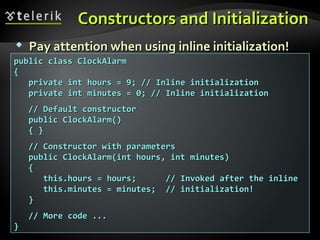 Constructors and InitializationConstructors and Initialization
 Pay attention when using inline initialization!Pay attention when using inline initialization!
public class ClockAlarmpublic class ClockAlarm
{{
private int hours = 9; // Inline initializationprivate int hours = 9; // Inline initialization
private int minutes = 0; // Inline initializationprivate int minutes = 0; // Inline initialization
// Default constructor// Default constructor
public ClockAlarm()public ClockAlarm()
{ }{ }
// Constructor with parameters// Constructor with parameters
public ClockAlarm(int hours, int minutes)public ClockAlarm(int hours, int minutes)
{{
this.hours = hours; // Invoked after the inlinethis.hours = hours; // Invoked after the inline
this.minutes = minutes; // initialization!this.minutes = minutes; // initialization!
}}
// More code ...// More code ...
}}
 
