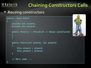 Chaining Constructors CallsChaining Constructors Calls
 Reusing constructorsReusing constructors
public class Pointpublic class Point
{{
private int xCoord;private int xCoord;
private int yCoord;private int yCoord;
public Point() : this(0,0) // Reuse constructorpublic Point() : this(0,0) // Reuse constructor
{{
}}
public Point(int xCoord, int yCoord)public Point(int xCoord, int yCoord)
{{
this.xCoord = xCoord;this.xCoord = xCoord;
this.yCoord = yCoord;this.yCoord = yCoord;
}}
// More code ...// More code ...
}}
 