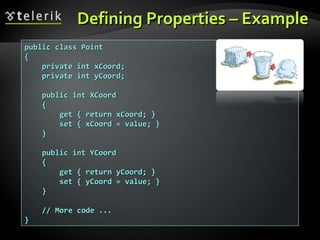 Defining Properties – ExampleDefining Properties – Example
public class Pointpublic class Point
{{
private int xCoord;private int xCoord;
private int yCoord;private int yCoord;
public int XCoordpublic int XCoord
{{
get { return xCoord; }get { return xCoord; }
set { xCoord = value; }set { xCoord = value; }
}}
public int YCoordpublic int YCoord
{{
get { return yCoord; }get { return yCoord; }
set { yCoord = value; }set { yCoord = value; }
}}
// More code ...// More code ...
}}
 