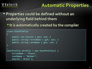 Automatic PropertiesAutomatic Properties
 Properties could be defined without anProperties could be defined without an
underlying field behind themunderlying field behind them
It is automatically created by the compilerIt is automatically created by the compiler
33
class UserProfileclass UserProfile
{{
public int UserId { get; set; }public int UserId { get; set; }
public string FirstName { get; set; }public string FirstName { get; set; }
public string LastName { get; set; }public string LastName { get; set; }
}}
……
UserProfile profile = new UserProfile() {UserProfile profile = new UserProfile() {
FirstName = "Steve",FirstName = "Steve",
LastName = "Balmer",LastName = "Balmer",
UserId = 91112 };UserId = 91112 };
 