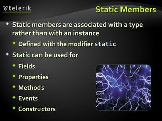 Static MembersStatic Members
 Static members are associated with a typeStatic members are associated with a type
rather than with an instancerather than with an instance
 Defined with the modifierDefined with the modifier staticstatic
 Static can be used forStatic can be used for
 FieldsFields
 PropertiesProperties
 MethodsMethods
 EventsEvents
 ConstructorsConstructors
 