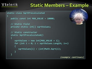 Static Members – ExampleStatic Members – Example
static class SqrtPrecalculatedstatic class SqrtPrecalculated
{{
public const int MAX_VALUE = 10000;public const int MAX_VALUE = 10000;
// Static field// Static field
private static int[] sqrtValues;private static int[] sqrtValues;
// Static constructor// Static constructor
static SqrtPrecalculated()static SqrtPrecalculated()
{{
sqrtValues = new int[MAX_VALUE + 1];sqrtValues = new int[MAX_VALUE + 1];
for (int i = 0; i < sqrtValues.Length; i++)for (int i = 0; i < sqrtValues.Length; i++)
{{
sqrtValues[i] = (int)Math.Sqrt(i);sqrtValues[i] = (int)Math.Sqrt(i);
}}
}}
(example continues)(example continues)
 