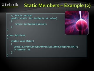 Static Members – Example (2)Static Members – Example (2)
// Static method// Static method
public static int GetSqrt(int value)public static int GetSqrt(int value)
{{
return sqrtValues[value];return sqrtValues[value];
}}
}}
class SqrtTestclass SqrtTest
{{
static void Main()static void Main()
{{
Console.WriteLine(SqrtPrecalculated.GetSqrt(254));Console.WriteLine(SqrtPrecalculated.GetSqrt(254));
// Result: 15// Result: 15
}}
}}
 