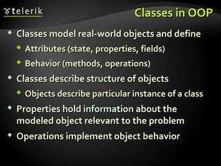 Classes in OOPClasses in OOP
 Classes model real-world objects and defineClasses model real-world objects and define
 Attributes (state, properties, fields)Attributes (state, properties, fields)
 Behavior (methods, operations)Behavior (methods, operations)
 Classes describe structure of objectsClasses describe structure of objects
 Objects describe particular instance of a classObjects describe particular instance of a class
 Properties hold information about theProperties hold information about the
modeled object relevant to the problemmodeled object relevant to the problem
 Operations implement object behaviorOperations implement object behavior
 