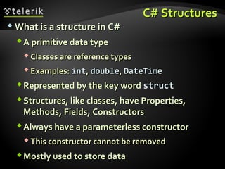 C# StructuresC# Structures
 What is a structure in C#What is a structure in C#
A primitive data typeA primitive data type
 Classes are reference typesClasses are reference types
 Examples:Examples: intint,, doubledouble,, DateTimeDateTime
Represented by the key wordRepresented by the key word structstruct
Structures, like classes, have Properties,Structures, like classes, have Properties,
Methods, Fields, ConstructorsMethods, Fields, Constructors
Always have a parameterless constructorAlways have a parameterless constructor
 This constructor cannot be removedThis constructor cannot be removed
Mostly used to store dataMostly used to store data
 