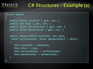 C# Structures – Example (2)C# Structures – Example (2)
struct Squarestruct Square
{{
public Point Location { get; set; }public Point Location { get; set; }
public int Size { get; set; }public int Size { get; set; }
public Color SurfaceColor { get; set; }public Color SurfaceColor { get; set; }
public Color BorderColor { get; set; }public Color BorderColor { get; set; }
public Square(Point location, int size,public Square(Point location, int size,
Color surfaceColor, Color borderColor) : this()Color surfaceColor, Color borderColor) : this()
{{
this.Location = location;this.Location = location;
this.Size = size;this.Size = size;
this.SurfaceColor = surfaceColor;this.SurfaceColor = surfaceColor;
this.BorderColor = borderColor;this.BorderColor = borderColor;
}}
}}
 