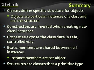 SummarySummary
 Classes define specific structure for objectsClasses define specific structure for objects
 Objects are particular instances of a class andObjects are particular instances of a class and
use this structureuse this structure
 Constructors are invoked when creating newConstructors are invoked when creating new
class instancesclass instances
 Properties expose the class data in safe,Properties expose the class data in safe,
controlled waycontrolled way
 Static members are shared between allStatic members are shared between all
instancesinstances
 Instance members are per objectInstance members are per object
 Structures are classes that a primitive typeStructures are classes that a primitive type
 