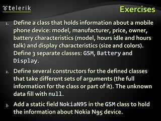ExercisesExercises
1.1. Define a class that holds information about a mobileDefine a class that holds information about a mobile
phone device: model, manufacturer, price, owner,phone device: model, manufacturer, price, owner,
battery characteristics (model, hours idle and hoursbattery characteristics (model, hours idle and hours
talk) and display characteristics (size and colors).talk) and display characteristics (size and colors).
Define 3 separate classes:Define 3 separate classes: GSMGSM,, BatteryBattery andand
DisplayDisplay..
2.2. Define several constructors for the defined classesDefine several constructors for the defined classes
that take different sets of arguments (the fullthat take different sets of arguments (the full
information for the class or part of it). The unknowninformation for the class or part of it). The unknown
data fill withdata fill with nullnull..
3.3. Add a static fieldAdd a static field NokiaN95NokiaN95 in thein the GSMGSM class to holdclass to hold
the information about Nokia N95 device.the information about Nokia N95 device.
 