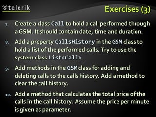 Exercises (3)Exercises (3)
7.7. Create a classCreate a class CallCall to hold a call performed throughto hold a call performed through
a GSM. It should contain date, time and duration.a GSM. It should contain date, time and duration.
8.8. Add a propertyAdd a property CallsHistoryCallsHistory in thein the GSMGSM class toclass to
hold a list of the performed calls. Try to use thehold a list of the performed calls. Try to use the
system classsystem class List<Call>List<Call>..
9.9. Add methods in theAdd methods in the GSMGSM class for adding andclass for adding and
deleting calls to the calls history. Add a method todeleting calls to the calls history. Add a method to
clear the call history.clear the call history.
10.10. Add a method that calculates the total price of theAdd a method that calculates the total price of the
calls in the call history. Assume the price per minutecalls in the call history. Assume the price per minute
is given as parameter.is given as parameter.
 