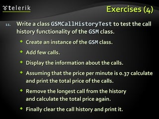 Exercises (4)Exercises (4)
11.11. Write a classWrite a class GSMCallHistoryTestGSMCallHistoryTest to testto test the callthe call
history functionality of thehistory functionality of the GSMGSM class.class.
 Create an instance of theCreate an instance of the GSMGSM class.class.
 Add few calls.Add few calls.
 Display the information about the calls.Display the information about the calls.
 Assuming that the price per minute is 0.37 calculateAssuming that the price per minute is 0.37 calculate
and print the total price of the calls.and print the total price of the calls.
 Remove the longest call from the historyRemove the longest call from the history
and calculate the total price again.and calculate the total price again.
 Finally clear the call history and print it.Finally clear the call history and print it.
 