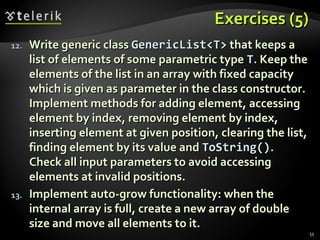 Exercises (5)Exercises (5)
55
12.12. Write generic classWrite generic class GenericList<T>GenericList<T> that keeps athat keeps a
list of elements of some parametric typelist of elements of some parametric type TT. Keep the. Keep the
elements of the list in an array with fixed capacityelements of the list in an array with fixed capacity
which is given as parameter in the class constructor.which is given as parameter in the class constructor.
Implement methodsImplement methods for adding element, accessingfor adding element, accessing
element by index, removing element by index,element by index, removing element by index,
inserting element at given position, clearing the list,inserting element at given position, clearing the list,
finding element by its value andfinding element by its value and ToString()ToString()..
Check all input parameters to avoid accessingCheck all input parameters to avoid accessing
elements at invalid positions.elements at invalid positions.
13.13. Implement auto-grow functionality: when theImplement auto-grow functionality: when the
internal array is full, create a new array of doubleinternal array is full, create a new array of double
size and move all elements to it.size and move all elements to it.
 