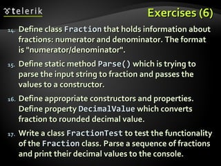 Exercises (6)Exercises (6)
14.14. Define classDefine class FractionFraction that holds information aboutthat holds information about
fractions: numerator and denominator. The formatfractions: numerator and denominator. The format
is "numerator/denominator".is "numerator/denominator".
15.15. Define static methodDefine static method Parse()Parse() which is trying towhich is trying to
parse the input string to fraction and passes theparse the input string to fraction and passes the
values to a constructor.values to a constructor.
16.16. Define appropriate constructors and properties.Define appropriate constructors and properties.
Define propertyDefine property DecimalValueDecimalValue which convertswhich converts
fraction to rounded decimal value.fraction to rounded decimal value.
17.17. Write a classWrite a class FractionTestFractionTest to testto test the functionalitythe functionality
of theof the FractionFraction class. Parse a sequence of fractionsclass. Parse a sequence of fractions
and print their decimal values to the console.and print their decimal values to the console.
 