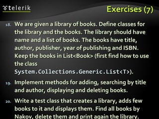 Exercises (7)Exercises (7)
18.18. We are given a library of books. Define classes forWe are given a library of books. Define classes for
the library and the books. The library should havethe library and the books. The library should have
name and a list of books. The books have title,name and a list of books. The books have title,
author, publisher, year of publishing and ISBN.author, publisher, year of publishing and ISBN.
Keep the books in List<Book> (first find how to useKeep the books in List<Book> (first find how to use
the classthe class
System.Collections.Generic.List<T>System.Collections.Generic.List<T>).).
19.19. Implement methods for adding, searching by titleImplement methods for adding, searching by title
and author, displaying and deleting books.and author, displaying and deleting books.
20.20. Write a test class that creates a library, adds fewWrite a test class that creates a library, adds few
books to it and displays them. Find all books bybooks to it and displays them. Find all books by
Nakov, delete them and print again the library.Nakov, delete them and print again the library.
 