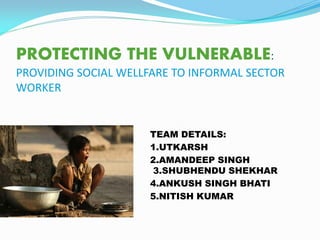 PROTECTING THE VULNERABLE:
PROVIDING SOCIAL WELLFARE TO INFORMAL SECTOR
WORKER
TEAM DETAILS:
1.UTKARSH
2.AMANDEEP SINGH
3.SHUBHENDU SHEKHAR
4.ANKUSH SINGH BHATI
5.NITISH KUMAR
 
